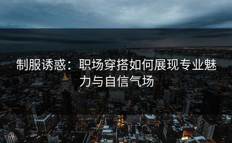 制服诱惑：职场穿搭如何展现专业魅力与自信气场  第1张