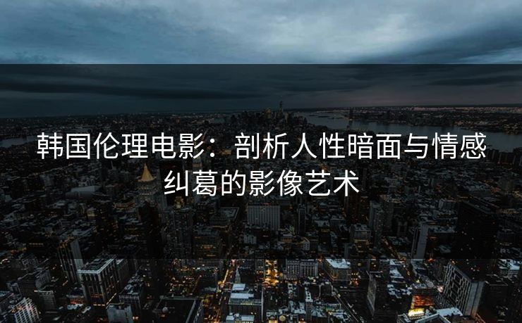 韩国伦理电影：剖析人性暗面与情感纠葛的影像艺术