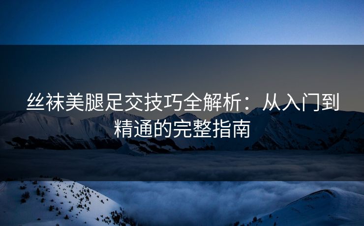 丝袜美腿足交技巧全解析：从入门到精通的完整指南  第1张
