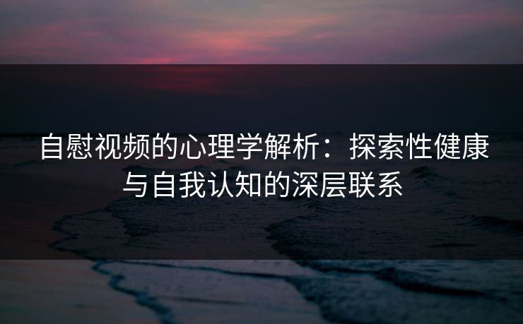 自慰视频的心理学解析：探索性健康与自我认知的深层联系