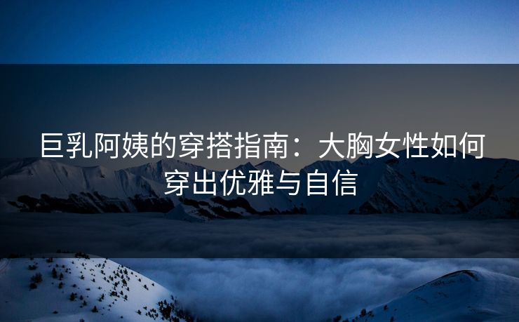 巨乳阿姨的穿搭指南：大胸女性如何穿出优雅与自信