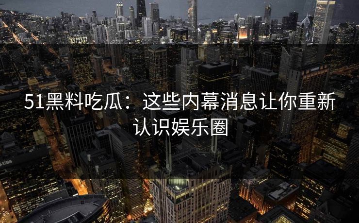 51黑料吃瓜：这些内幕消息让你重新认识娱乐圈