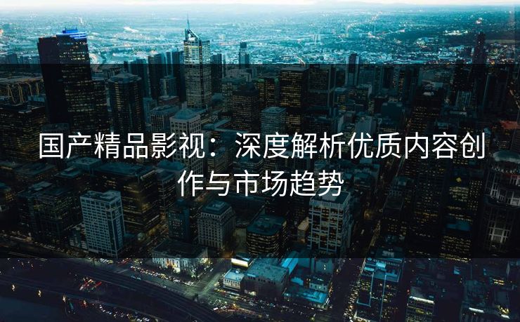 国产精品影视：深度解析优质内容创作与市场趋势  第1张