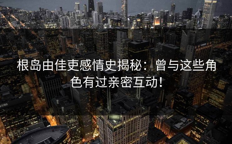 根岛由佳吏感情史揭秘：曾与这些角色有过亲密互动！