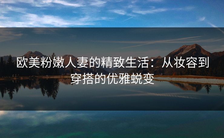 欧美粉嫩人妻的精致生活：从妆容到穿搭的优雅蜕变