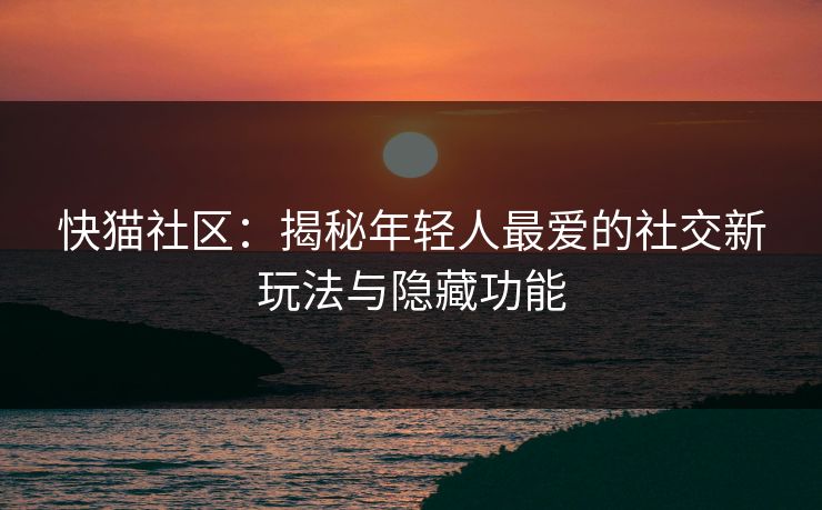 快猫社区：揭秘年轻人最爱的社交新玩法与隐藏功能