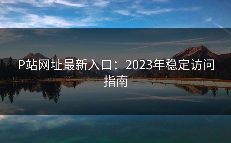 P站网址最新入口:2023年稳定访问指南 第1张 P站网址最新入口:2023年稳定访问指南 第1张