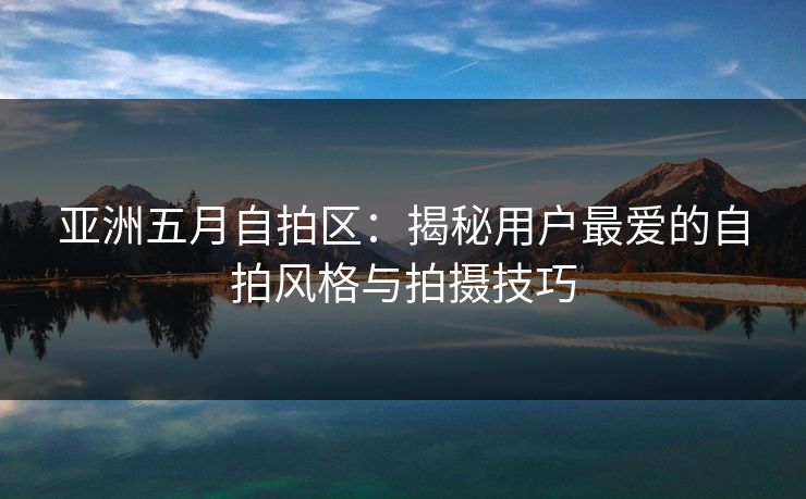 亚洲五月自拍区：揭秘用户最爱的自拍风格与拍摄技巧  第1张